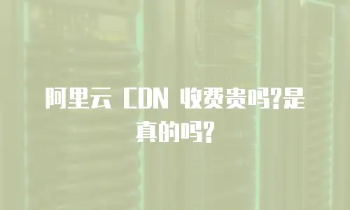 阿里云 CDN 收费贵吗?是真的吗?