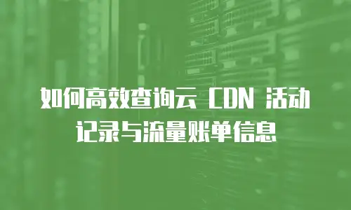 如何高效查询云 CDN 活动记录与流量账单信息