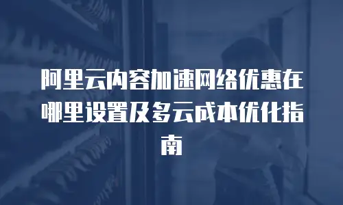 阿里云内容加速网络优惠在哪里设置及多云成本优化指南