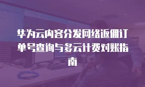 华为云内容分发网络返佣订单号查询与多云计费对账指南