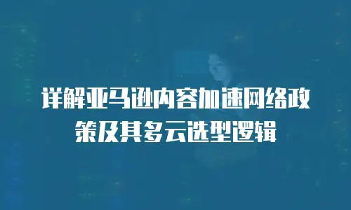 详解亚马逊内容加速网络政策及其多云选型逻辑