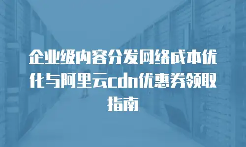 企业级内容分发网络成本优化与阿里云cdn优惠券领取指南