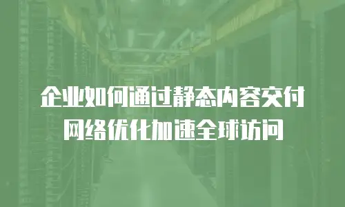 企业如何通过静态内容交付网络优化加速全球访问