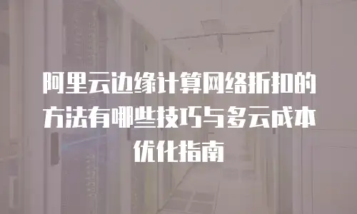 阿里云边缘计算网络折扣的方法有哪些技巧与多云成本优化指南