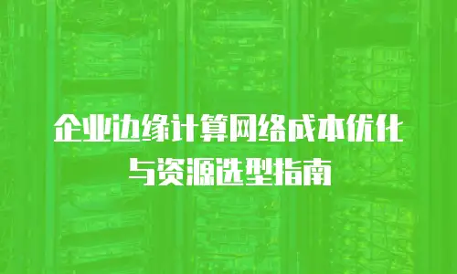 企业边缘计算网络成本优化与资源选型指南