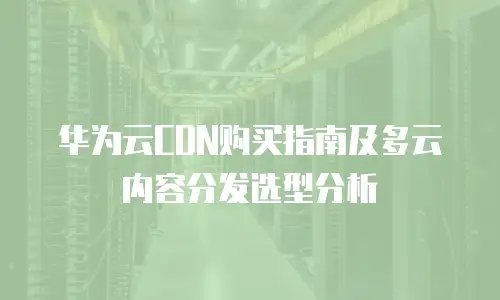 华为云CDN购买指南及多云内容分发选型分析