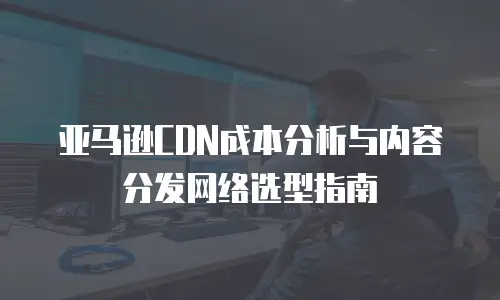 亚马逊CDN成本分析与内容分发网络选型指南