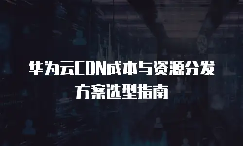 华为云CDN成本与资源分发方案选型指南