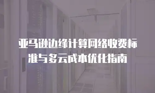 亚马逊边缘计算网络收费标准与多云成本优化指南
