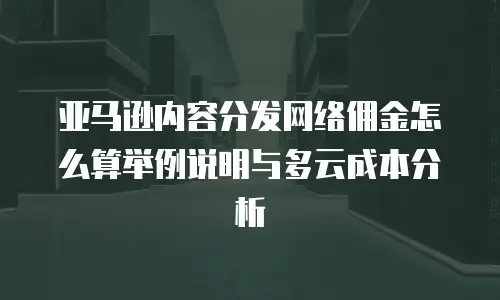 亚马逊内容分发网络佣金怎么算举例说明与多云成本分析