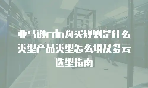 亚马逊cdn购买规则是什么类型产品类型怎么填及多云选型指南