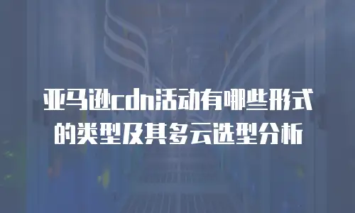 亚马逊cdn活动有哪些形式的类型及其多云选型分析