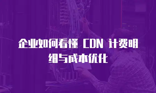 企业如何看懂 CDN 计费明细与成本优化