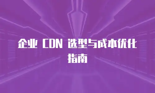 企业 CDN 选型与成本优化指南