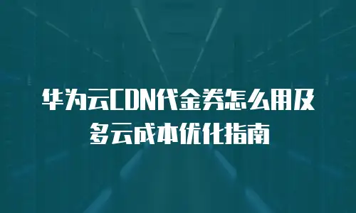 华为云CDN代金券怎么用及多云成本优化指南