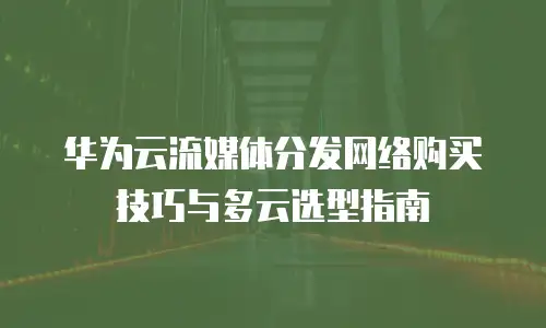 华为云流媒体分发网络购买技巧与多云选型指南