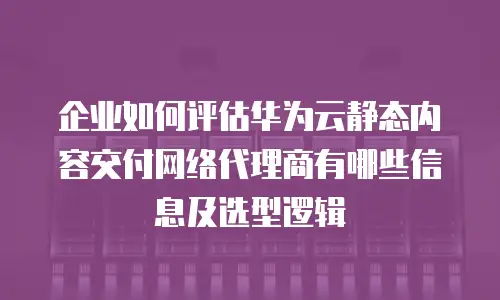 企业如何评估华为云静态内容交付网络代理商有哪些信息及选型逻辑