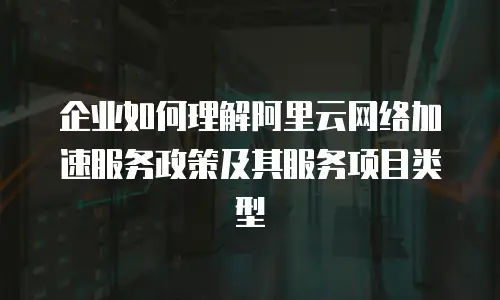 企业如何理解阿里云网络加速服务政策及其服务项目类型