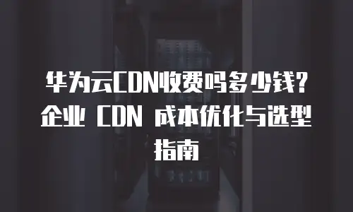 华为云CDN收费吗多少钱？企业 CDN 成本优化与选型指南