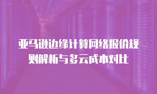 亚马逊边缘计算网络报价规则解析与多云成本对比