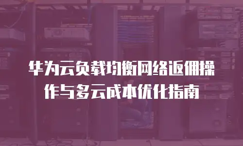 华为云负载均衡网络返佣操作与多云成本优化指南