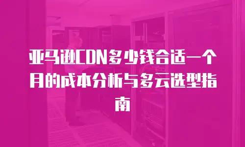 亚马逊CDN多少钱合适一个月的成本分析与多云选型指南