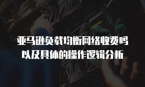 亚马逊负载均衡网络收费吗以及具体的操作逻辑分析