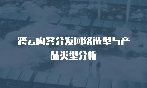 跨云内容分发网络选型与产品类型分析