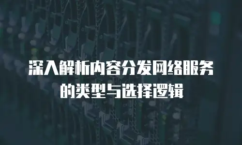 深入解析内容分发网络服务的类型与选择逻辑