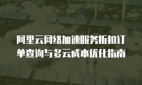 阿里云网络加速服务折扣订单查询与多云成本优化指南