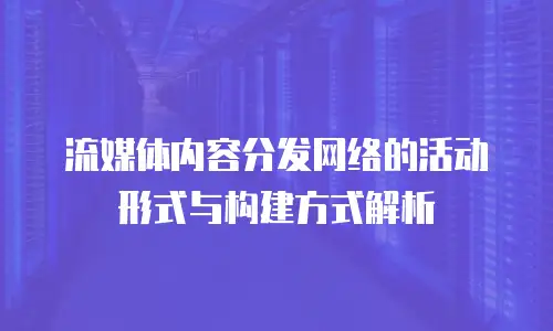 流媒体内容分发网络的活动形式与构建方式解析