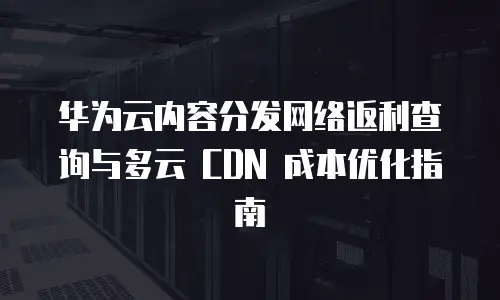 华为云内容分发网络返利查询与多云 CDN 成本优化指南