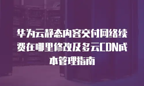华为云静态内容交付网络续费在哪里修改及多云CDN成本管理指南