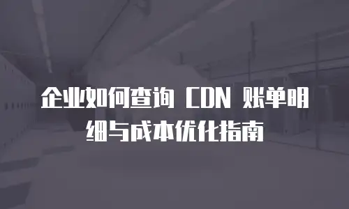 企业如何查询 CDN 账单明细与成本优化指南