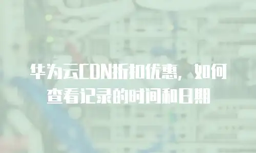 华为云CDN折扣优惠，如何查看记录的时间和日期