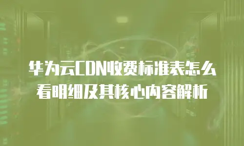 华为云CDN收费标准表怎么看明细及其核心内容解析