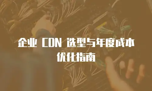 企业 CDN 选型与年度成本优化指南