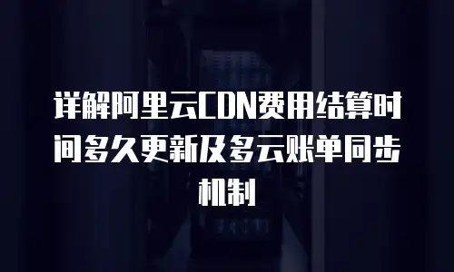 详解阿里云CDN费用结算时间多久更新及多云账单同步机制
