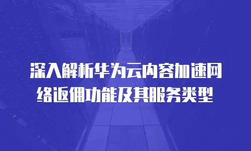 深入解析华为云内容加速网络返佣功能及其服务类型