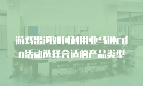 游戏出海如何利用亚马逊cdn活动选择合适的产品类型