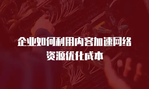 企业如何利用内容加速网络资源优化成本