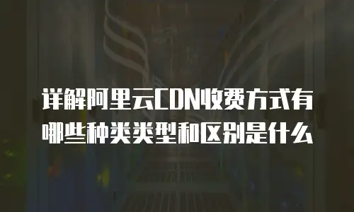 详解阿里云CDN收费方式有哪些种类类型和区别是什么
