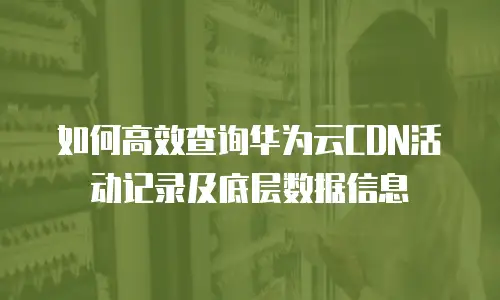 如何高效查询华为云CDN活动记录及底层数据信息