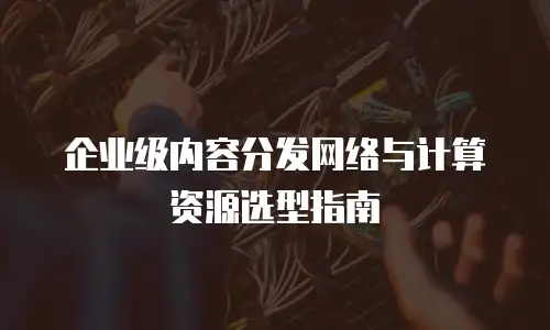 企业级内容分发网络与计算资源选型指南