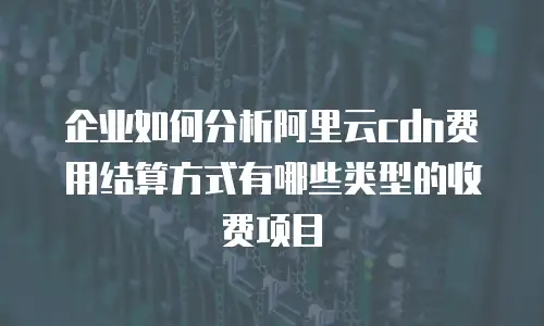 企业如何分析阿里云cdn费用结算方式有哪些类型的收费项目