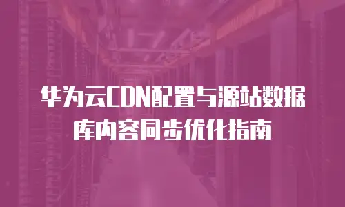 华为云CDN配置与源站数据库内容同步优化指南