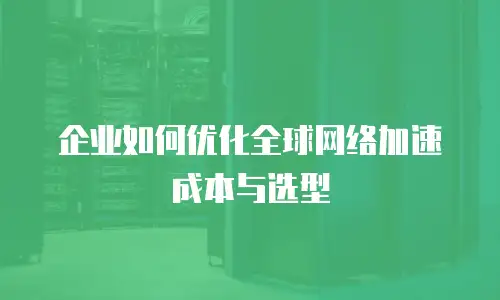 企业如何优化全球网络加速成本与选型