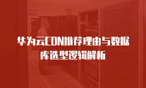 华为云CDN推荐理由与数据库选型逻辑解析