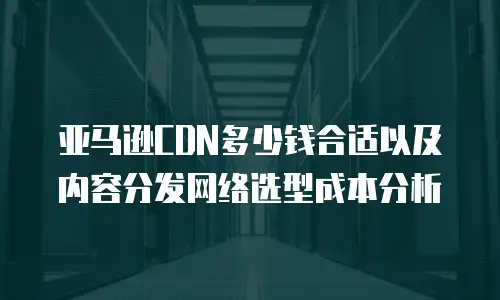 亚马逊CDN多少钱合适以及内容分发网络选型成本分析
