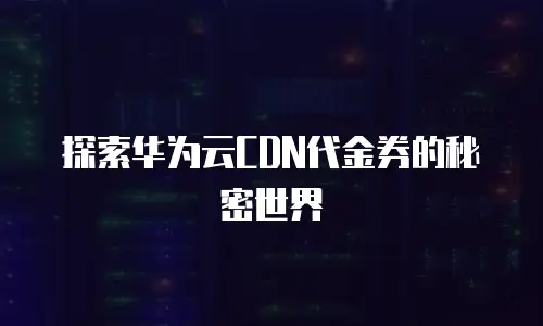 探索华为云CDN代金券的秘密世界
